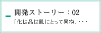 開発ストーリー：02　「化粧品は肌にとって異物」・・・