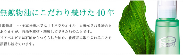 無鉱物油にこだわり続けた40年　「鉱物油」･･･全成分表示では「ミネラルオイル」と表示される場合もありますが、石油を蒸留・精製してできた油のことです。ピアベルピアは石油からつくられた油を、化粧品に取り入れることを拒否し続けています。