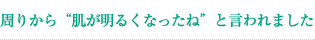 周りから“肌が明るくなったね”と言われました