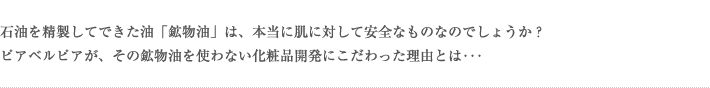 石油を精製してできた油「鉱物油」は、本当に肌に対して安全なものなのでしょうか？ピアベルピアが、その鉱物油を使わない化粧品開発にこだわった理由とは･･･