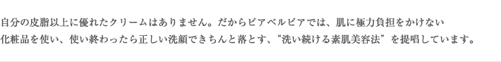 自分の皮脂以上に優れたクリームはありません。だからピアベルピアでは、肌に極力負担をかけない化粧品を使い、使い終わったら正しい洗顔できちんと落とす、“洗い続ける素肌美容法”を提唱しています。