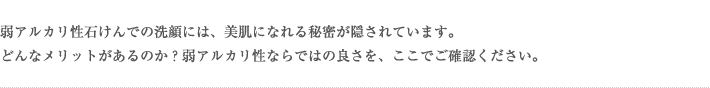 弱アルカリ性石けんでの洗顔には、美肌になれる秘密が隠されています。どんなメリットがあるのか？弱アルカリ性ならではの良さを、ここでご確認ください。