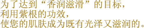 为了达到“香润滋滑”的目标，利用紫根的功效，使您的肌肤成为既有光泽又滋润的。