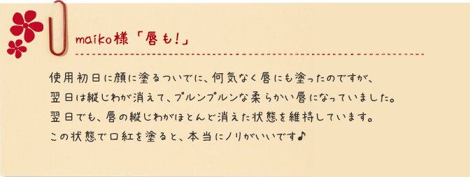 maiko様 「唇も！」 使用初日に顔に塗るついでに、何気なく唇にも塗ったのですが、翌日は縦じわが消えて、プルンプルンな柔らかい唇になっていました。翌日でも、唇の縦じわがほとんど消えた状態を維持しています。この状態で口紅を塗ると、本当にノリがいいです♪