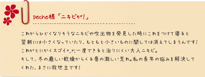 peche様 「ニキビが！」 これからひどくなりそうなニキビや吹出物を発見した時にこれをつけて寝ると翌朝には小さくなっていたり、もともと小さいものに関しては消えてしまうんです！これがとにかくスゴイ*_*;一度できると治りにくい大人ニキビ。そして、冬の厳しい乾燥からくる唇の激しい荒れ。私の長年の悩みを解決してくれた、まさに救世主です！