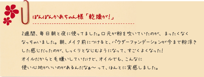 ぽんぽんかあちゃん様 「乾燥が！」 2週間、毎日朝と夜に使ってました。口元が粉を吹いていたのが、 まったくなくなっちゃいました。 朝、メイク前につけると、パウダーファンデーションが今まで粉浮きした感じだったのが、しっくりとなじむようになって、すごくよくなった！オイルだからと毛嫌いしていたけど、オイルでも、こんなに使い心地がいいのがあるんだなぁ～ って、ほんとに実感しました