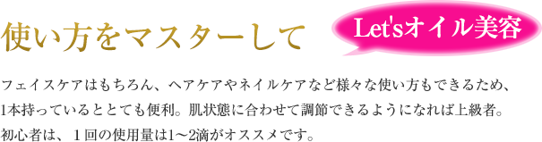 使い方をマスターして Let'sオイル美容 フェイスケアはもちろん、ヘアケアやネイルケアなど様々な使い方もできるため、1本持っているととても便利。肌状態に合わせて調節できるようになれば上級者。初心者は、１回の使用量は1～2滴がオススメです。