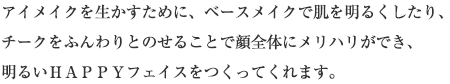 アイメイクを生かすために、ベースメイクで肌を明るくしたり、チークをふんわりとのせることで顔全体にメリハリができ、明るいＨＡＰＰＹフェイスをつくってくれます。