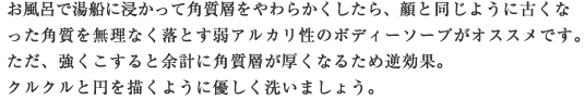 お風呂で湯船に浸かって角質層をやわらかくしたら、顔と同じように古くなった角質を無理なく落とす弱アルカリ性のボディーソープがオススメです。ただ、強くこすると余計に角質層が厚くなるため逆効果。クルクルと円を描くように優しく洗いましょう。