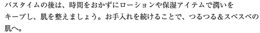 バスタイムの後は、時間をおかずにローションや保湿アイテムで潤いをキープし、肌を整えましょう。お手入れを続けることで、つるつる＆スベスベの肌へ。