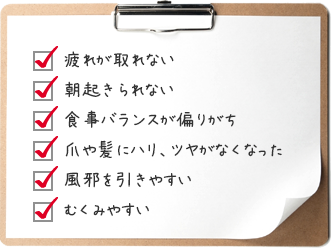 疲れが取れない／朝起きられない／食事バランスが偏りがち／爪や髪にハリ、ツヤがなくなった／風邪を引きやすい／むくみやすい