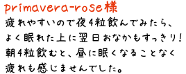 primavera-rose様／疲れやすいので夜4粒飲んでみたら、よく眠れた上に翌日おなかもすっきり！朝4粒飲むと、昼に眠くなることなく疲れも感じませんでした。