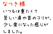 なつき様／いつもは重たくて苦しい肩や首のコリが、少し楽になった感じがしました。