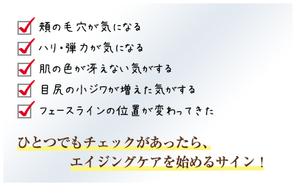 頬の毛穴が気になる／ハリ・弾力が気になる／肌の色が冴えない気がする／目尻の小ジワが増えた気がする／フェースラインの位置が変わってきた／ひとつでもチェックがあったら、エイジングケアを始めるサイン！