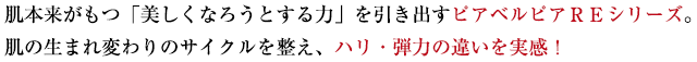 肌本来がもつ「美しくなろうとする力」を引き出すピアベルピアＲＥシリーズ。肌の生まれ変わりのサイクルを整え、ハリ・弾力の違いを実感！