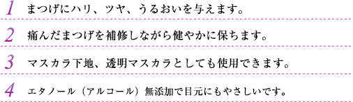 1.まつげにハリ、ツヤ、うるおいを与えます。2.痛んだまつげを補修しながら健やかに保ちます。3.マスカラ下地、透明マスカラとしても使用できます。4.エタノール（アルコール）無添加で目元にもやさしいです。