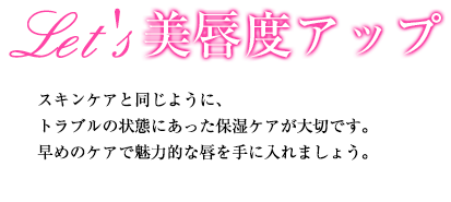 Let's 美唇度アップ スキンケアと同じように、トラブルの状態にあった保湿ケアが大切です。早めのケアで魅力的な唇を手に入れましょう。