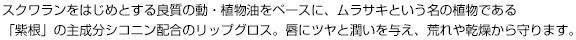 スクワランをはじめとする良質の動・植物油をベースに、ムラサキという名の植物である「紫根」の主成分シコニン配合のリップグロス。唇にツヤと潤いを与え、荒れや乾燥から守ります。