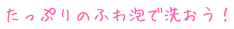 たっぷりのふわ泡で洗おう！