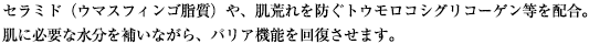 セラミド（ウマスフィンゴ脂質）や、肌荒れを防ぐトウモロコシグリコーゲン等を配合。肌に必要な水分を補いながら、バリア機能を回復させます。