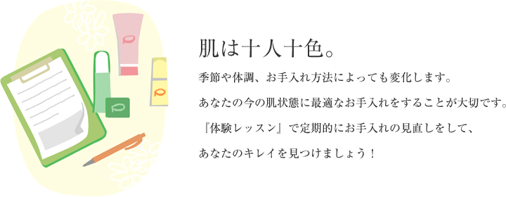 肌は十人十色。 季節や体調、お手入れ方法によっても変化します。あなたの今の肌状態に最適なお手入れをすることが大切です。『体験レッスン』で定期的にお手入れの見直しをして、あなたのキレイを見つけましょう！