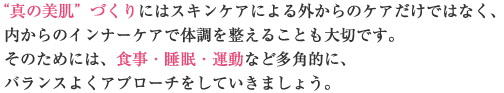 “真の美肌”づくりにはスキンケアによる外からのケアだけではなく、内からのインナーケアで体調を整えることも大切です。そのためには、食事・睡眠・運動など多角的に、バランスよくアプローチをしていきましょう。