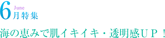 6月特集 海の恵みで肌イキイキ・透明感ＵＰ！