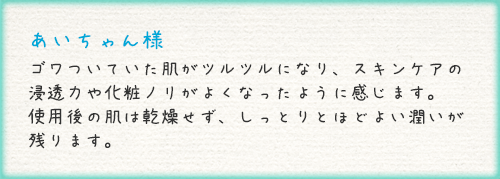 あいちゃん様 ゴワついていた肌がツルツルになり、スキンケアの浸透力や化粧ノリがよくなったように感じます。使用後の肌は乾燥せず、しっとりとほどよい潤いが残ります。