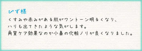 ぴず様 くすみや赤みがある肌がワントーン明るくなり、ハリも出てきたような気がします。角質ケア効果なのか小鼻の化粧ノリが良くなりました。