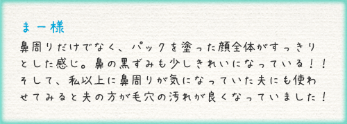 まー様 鼻周りだけでなく、パックを塗った顔全体がすっきりとした感じ。鼻の黒ずみも少しきれいになっている！！そして、私以上に鼻周りが気になっていた夫にも使わせてみると夫の方が毛穴の汚れが良くなっていました！