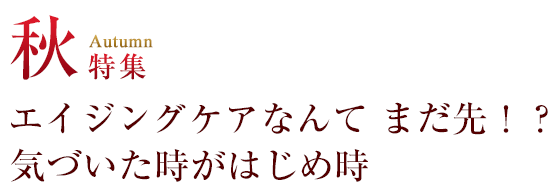 秋 特集 エイジングケアなんて まだ先！？ 気づいた時がはじめ時