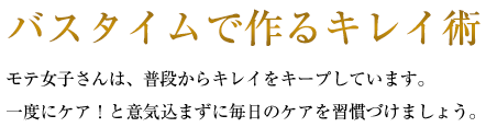 バスタイムで作るキレイ術 モテ女子さんは、普段からキレイをキープしています。一度にケア！と意気込まずに毎日のケアを習慣づけましょう。