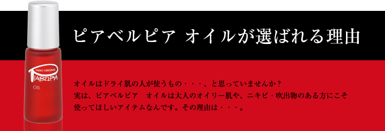 ピアベルピア オイルが選ばれる理由 オイルはドライ肌の人が使うもの・・・、と思っていませんか？実は、ピアベルピア　オイルは大人のオイリー肌や、ニキビ・吹出物のある方にこそ使ってほしいアイテムなんです。その理由は・・・。