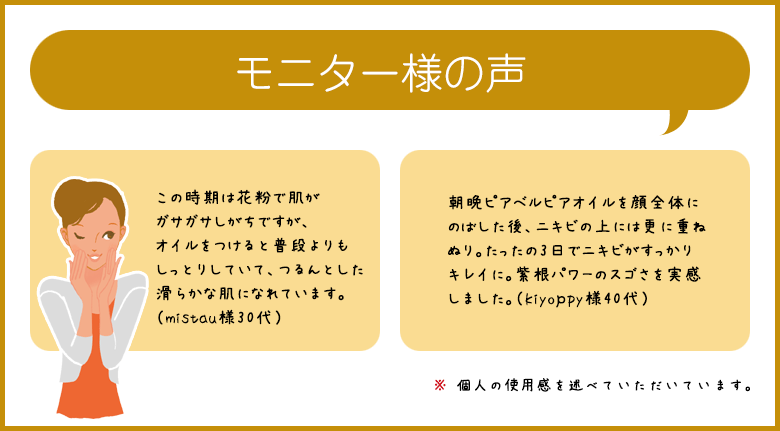 モニター様の声 この時期は花粉で肌がガサガサしがちですが、オイルをつけると普段よりもしっとりしていて、つるんとした滑らかな肌になれています。（mistau様30代） 朝晩ピアベルピアオイルを顔全体にのばした後、ニキビの上には更に重ねぬり。たったの3日でニキビがすっかりキレイに。紫根パワーのスゴさを実感しました。（kiyoｐpy様40代） ※ 個人の使用感を述べていただいています。