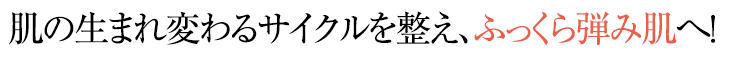 肌の生まれ変わるサイクルを整え、ふっくら弾み肌へ！