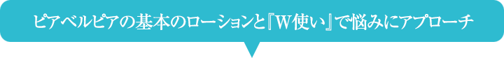 ピアベルピアの基本のローションと『Ｗ使い』で悩みにアプローチ