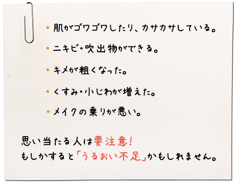 肌がゴワゴワしたり、カサカサしている。ニキビ・吹出物ができる。キメが粗くなった。くすみ・小じわが増えた。メイクの乗りが悪い。思い当たる人は要注意！もしかすると「うるおい不足」かもしれません。