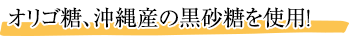 オリゴ糖、沖縄産の黒砂糖を使用！