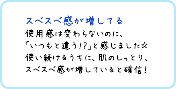 スベスベ感が増してる 使用感は変わらないのに、「いつもと違う!?｣と感じました☆使い続けるうちに、肌のしっとり、スベスベ感が増していると確信！