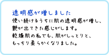 透明感が増しました 使い続けるうちに肌の透明感が増し、艶が出てきた感じがします。乾燥肌の私でも、肌がしっとりと、もっちり柔らかくなりました。