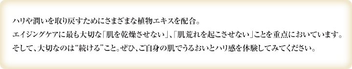 ハリや潤いを取り戻すためにさまざまな植物エキスを配合。エイジングケアに最も大切な「肌を乾燥させない」、「肌荒れを起こさせない」ことを重点においています。そして、大切なのは“続ける”こと。ぜひ、ご自身の肌でうるおいとハリ感を体験してみてください。