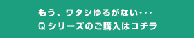 もう、ワタシゆるがない･･･Qシリーズのご購入はコチラ