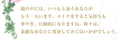 鏡の中には、いつもと違うあなたがもう一人います。メイクをすると気持ちも華やぎ、行動的になりますね。時々は、素敵なあなたに変身してみてはいかがでしょう。