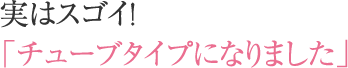 実はスゴイ！「チューブタイプになりました」