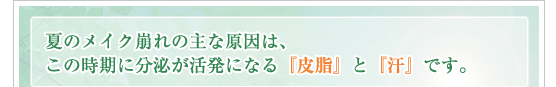 夏のメイク崩れの主な原因は、この時期に分泌が活発になる『皮脂』と『汗』です。