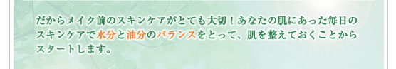 だからメイク前のスキンケアがとても大切！あなたの肌にあった毎日のスキンケアで水分と油分のバランスをとって、肌を整えておくことから
スタートします。