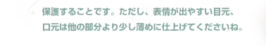 メイクのコツは、肌の上に均一にカラー（水おしろい）をつけてから、フェースパウダーやコンパクトなどのお粉で
保護することです。ただし、表情が出やすい目元、
口元は他の部分より少し薄めに仕上げてくださいね。
