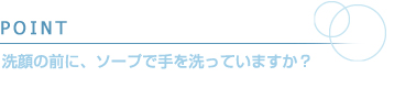 POINT　洗顔の前に、ソープで手を洗っていますか？