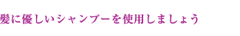 髪に優しいシャンプーを使用しましょう