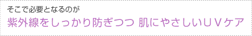 そこで必要となるのが　紫外線をしっかり防ぎつつ 肌にやさしいＵＶケア